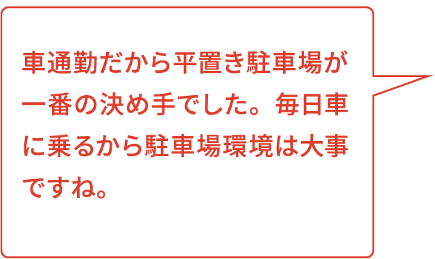 車通勤だから平置き駐車場が一番の決め手でした。毎日車に乗るから駐車場環境は大事ですね。