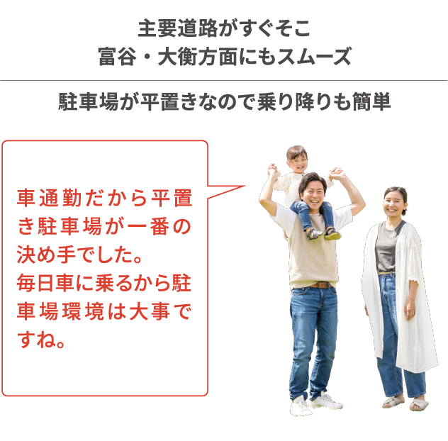 主要道路がすぐそこ 富谷 ・ 大衡方面にもスムーズ 駐車場が平置きなので乗り降りも簡単 車通勤だから平置き駐車場が一番の決め手でした。毎日車に乗るから駐車場環境は大事ですね。