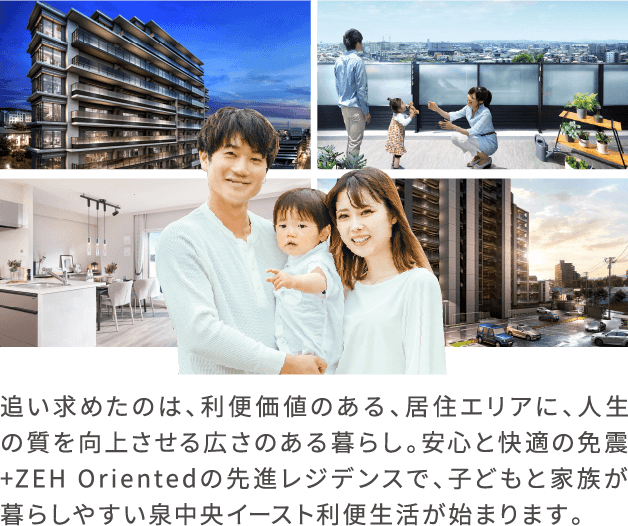 追い求めたのは、利便価値のある、居住エリアに、人生の質を向上させる広さのある暮らし。安心と快適の免震+ZEH Orientedの先進レジデンスで、子どもと家族が暮らしやすい、泉中央イースト利便生活が始まります。