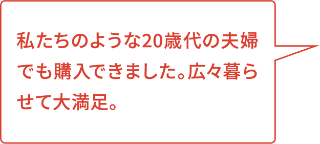 私たちのような20歳代の夫婦でも購入できました。広々暮らせて大満足。
