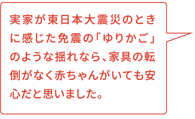 実家が東日本大震災のときに感じた免震の「ゆりかご」のような揺れなら、家具の転倒がなく赤ちゃんがいても安心だと思いました。