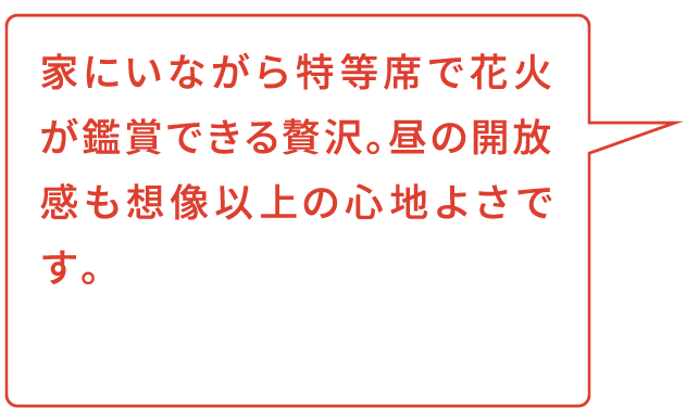 家にいながら特等席で花火が鑑賞できる贅沢。昼の開放感も想像以上の心地よさです。