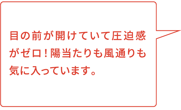 目の前が開けていて圧迫感がゼロ！陽当たりも風通りも気に入っています。