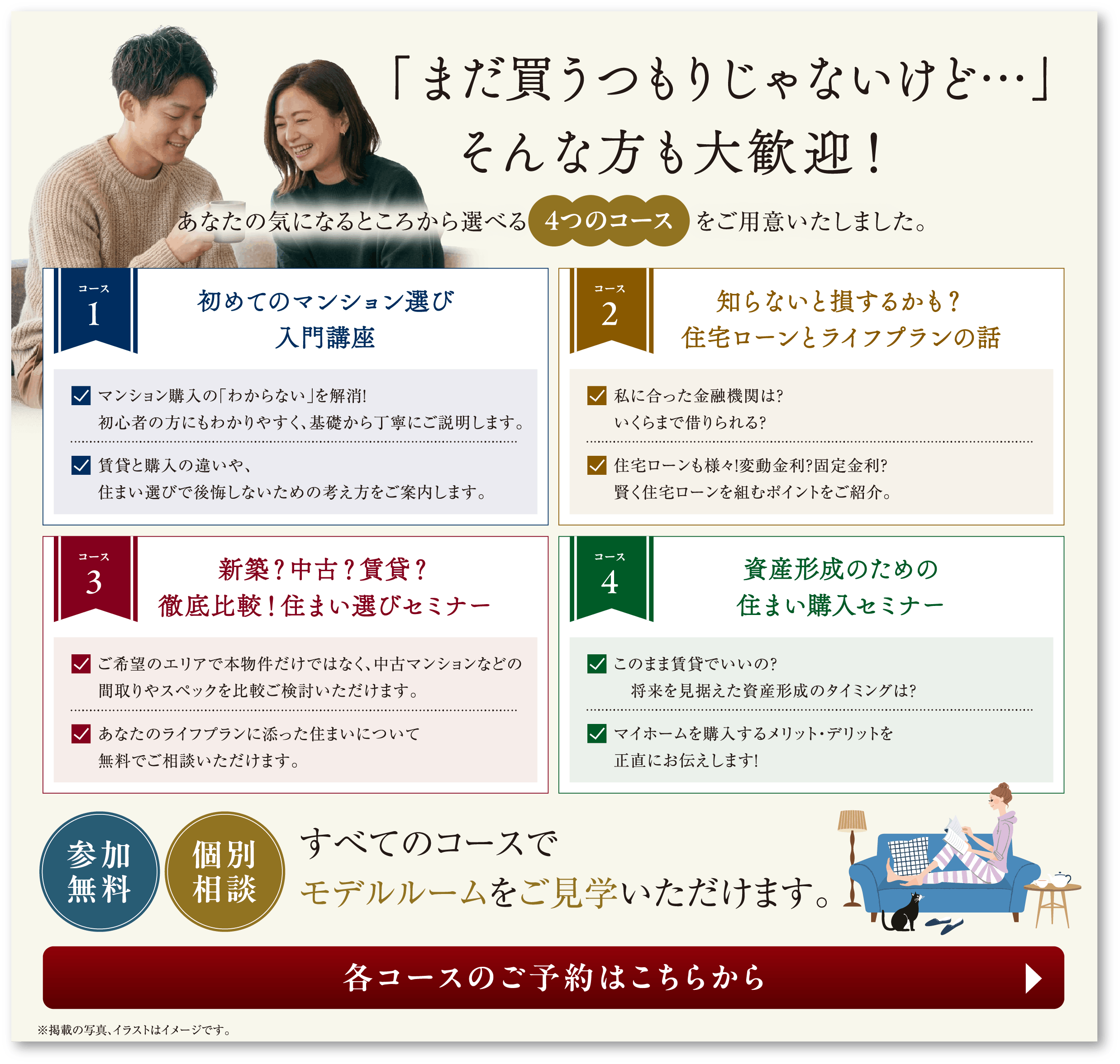 「まだ買うつもりじゃないけど…」そんな方も大歓迎！あなたの気になるところから選べる4つのコースをご用意いたしました。コース1 初めてのマンション選び入門講座／コース2 知らないと損するかも？住宅ローンとライフプランの話／コース3 新築？中古？賃貸？徹底比較！住まい選びセミナー／コース4 資産形成のための住まい購入セミナー 参加無料・個別相談 すべてのコースでモデルルームをご見学いただけます