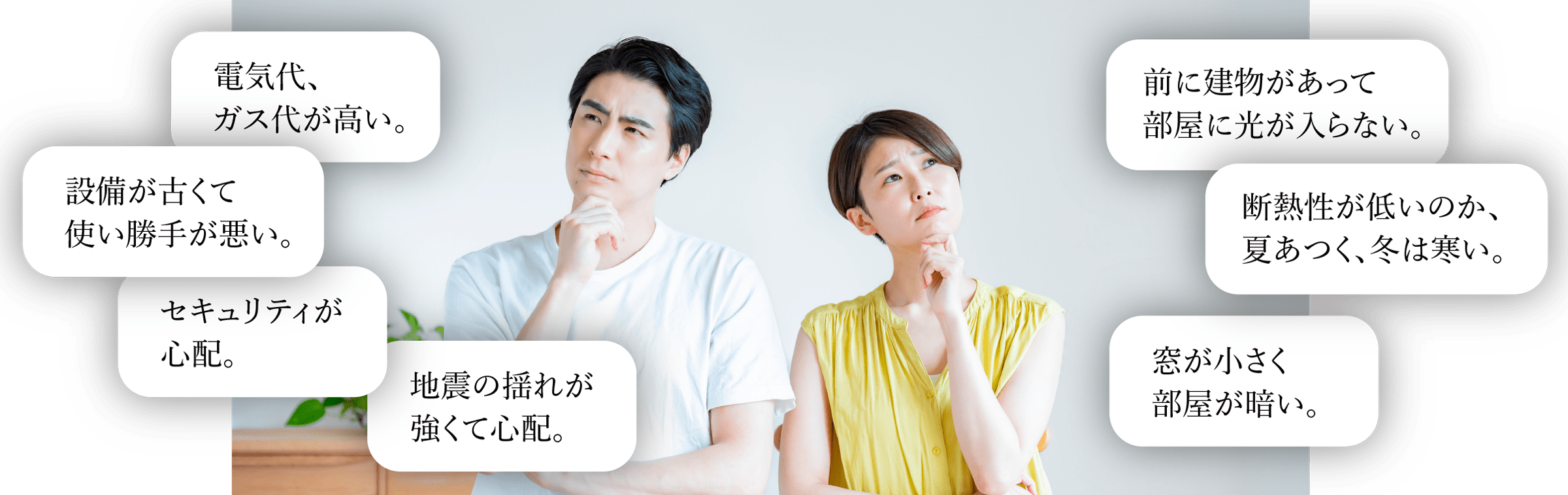 電気代、ガス代が高い。 | 設備が古くて使い勝手が悪い。 | セキュリティが心配。 | 地震の揺れが怖い。 | 窓が小さく部屋が暗い。 | 前に建物があって部屋に光が入らない。 | 断熱性が低く、夏暑く冬寒い。