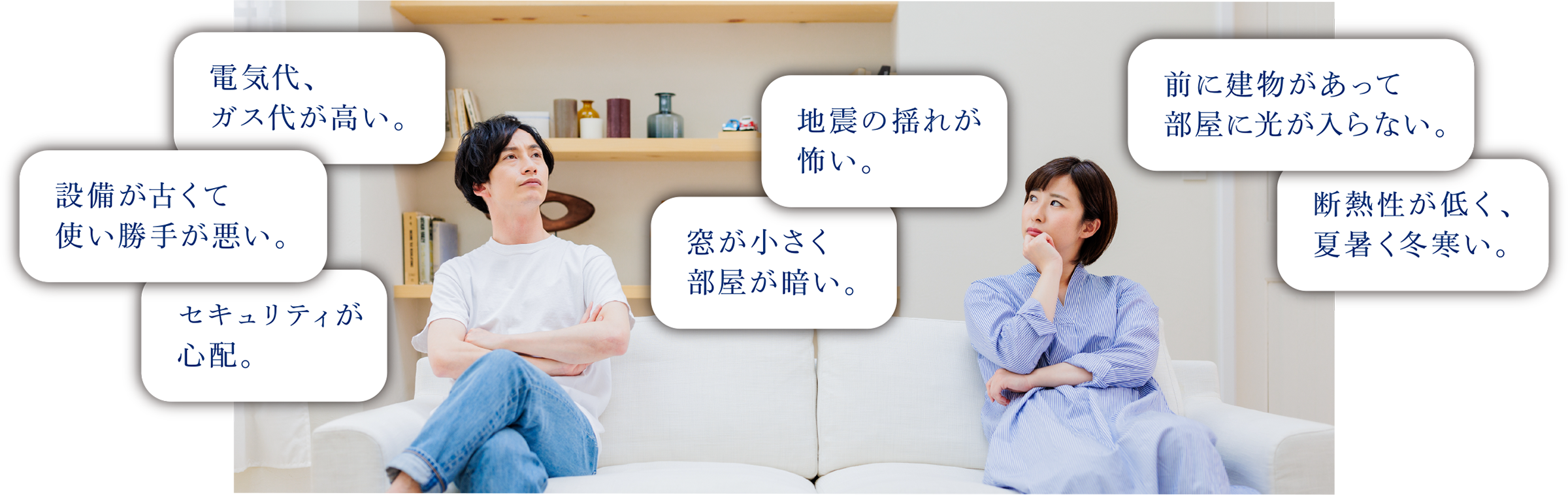 電気代、ガス代が高い。 | 設備が古くて使い勝手が悪い。 | セキュリティが心配。 | 地震の揺れが怖い。 | 窓が小さく部屋が暗い。 | 前に建物があって部屋に光が入らない。 | 断熱性が低く、夏暑く冬寒い。