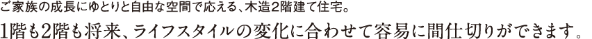 ご家族の成長にゆとりと自由な空間で応える、木造2階建て住宅。1階も2階も将来、ライフスタイルの変化に合わせて容易に間仕切りができます。