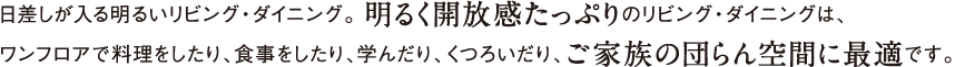 日差しが入る明るいリビング・ダイニング。 明るく開放感たっぷりのリビング・ダイニングは、ワンフロアで料理をしたり、食事をしたり、学んだり、くつろいだり、ご家族の団らん空間に最適です。