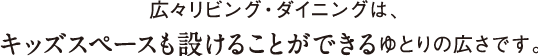 広々リビング・ダイニングは、キッズスペースも設けることができるゆとりの広さです。