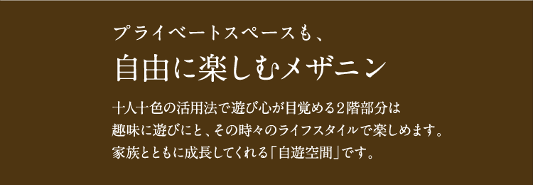 プライベートスペースも、自由に楽しむメザニン。十人十色の活用法で遊び心が目覚める２階部分は、趣味に遊びにと、その時々のライフスタイルで楽しめます。家族とともに成長してくれる「自遊空間」です。