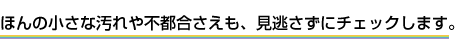 ほんの小さな汚れや不都合さえも、見逃さずにチェックします。