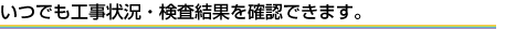 いつでも工事状況・検査結果を確認できます。