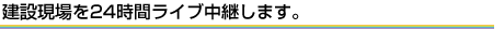 建設現場を24時間ライブ中継します。