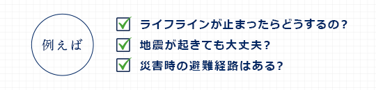 例えば/ライフラインが止まったらどうするの？/地震が起きても大丈夫？/災害時の避難経路はある？