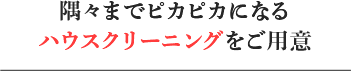 隅々までピカピカになるハウスクリーニングをご用意