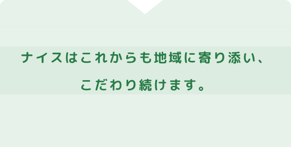地域に寄り添い続けて70年以上。ナイスはこれからも地域に寄り添い、こだわり続けます。