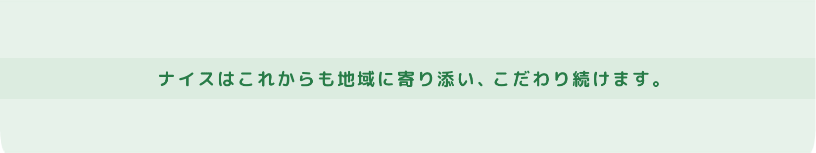 地域に寄り添い続けて70年以上。ナイスはこれからも地域に寄り添い、こだわり続けます。