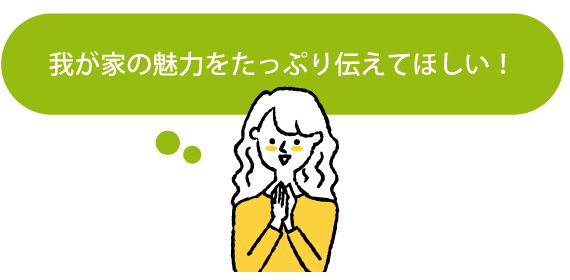 我が家の魅力をたっぷり伝えてほしい!