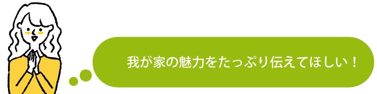 我が家の魅力をたっぷり伝えてほしい！