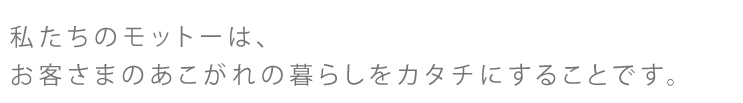 私たちのモットーは、お客さまのあこがれの暮らしをカタチにすることです。