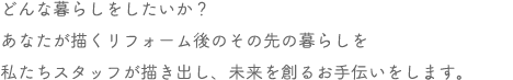 どんな暮らしをしたいか？あなたが描くリフォーム後のその先の暮らしを私たちスタッフが描き出し、未来を創るお手伝いをします。